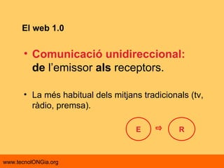 El web 1.0 Comunicació unidireccional: de  l’emissor  als  receptors.  La més habitual dels mitjans tradicionals (tv, ràdio, premsa). E R 