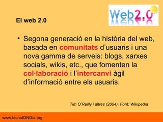 El web 2.0 Segona generació en la història del web, basada en  comunitats  d’usuaris i una nova gamma de serveis: blogs, xarxes socials, wikis, etc., que fomenten la  col·laboració  i l’ intercanvi  àgil d’informació entre els usuaris.  Tim O’Reilly i altres (2004). Font: Wikipedia 