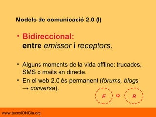 Models de comunicació 2.0 (I) Bidireccional: entre   emissor   i   receptors .  Alguns moments de la vida offline: trucades, SMS o mails en directe.  En el web 2.0 és permanent ( fòrums, blogs -> conversa ). E R 