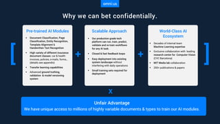 Why we can bet confidentially.
Unfair Advantage
We have unique access to millions of highly variable documents & types to train our AI modules.
Scalable Approach
§ Our production grade tech
platform can run, train, predict,
validate and re-train workflows
for any AI task.
§ Closed & fast feedback loops
§ Easy deployment into existing
system landscape without
interfering with daily operations
§ Small training sets required for
deployment
+[
Pre-trained AI Modules
§ Document Classification, Page
Classification, Entity Recognition,
Template Alignment &
Handwritten Text Recognition
§ High variety of different insurance
document classes: car & health
invoices, policies, e-mails, forms,..
(details see appendix)
§ Transfer learning capabilities
§ Advanced ground truthing,
validation & model versioning
system
+ ]
World-Class AI
Ecosystem
§ Decades of internal team
Machine Learning expertise
§ Exclusive collaboration with leading
research center for Computer Vision
(CVC Barcelona)
§ MIT Media lab collaboration
§ 250+ publications & papers
x
 