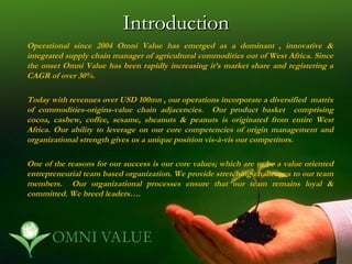 Introduction
Operational since 2004 Omni Value has emerged as a dominant , innovative &
integrated supply chain manager of agricultural commodities out of West Africa. Since
the onset Omni Value has been rapidly increasing it’s market share and registering a
CAGR of over 30%.

Today with revenues over USD 100mn , our operations incorporate a diversified matrix
of commodities-origins-value chain adjacencies. Our product basket comprising
cocoa, cashew, coffee, sesame, sheanuts & peanuts is originated from entire West
Africa. Our ability to leverage on our core competencies of origin management and
organizational strength gives us a unique position vis-à-vis our competitors.

One of the reasons for our success is our core values; which are to be a value oriented
entrepreneurial team based organization. We provide stretching challenges to our team
members. Our organizational processes ensure that our team remains loyal &
committed. We breed leaders….
 
