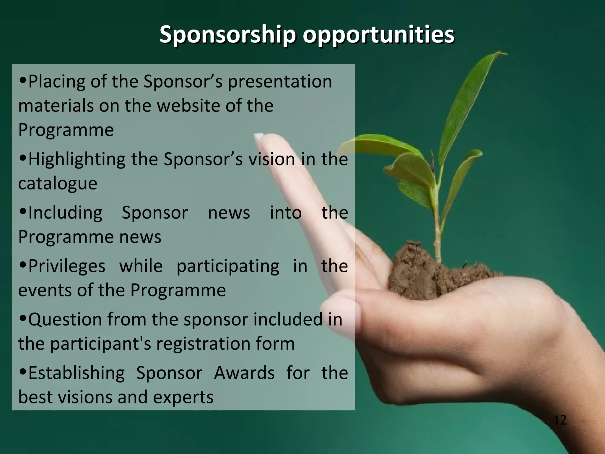 12
Sponsorship opportunitiesSponsorship opportunities
•Placing of the Sponsor’s presentation
materials on the website of the
Programme
•Highlighting the Sponsor’s vision in the
catalogue
•Including Sponsor news into the
Programme news
•Privileges while participating in the
events of the Programme
•Question from the sponsor included in
the participant's registration form
•Establishing Sponsor Awards for the
best visions and experts
 