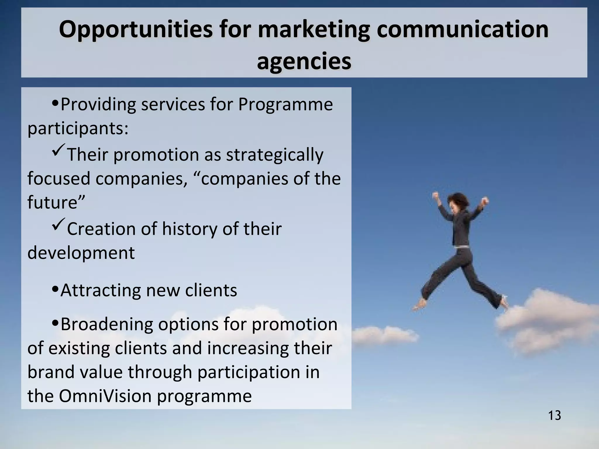 13
Opportunities for marketing communicationOpportunities for marketing communication
agenciesagencies
•Providing services for Programme
participants:
Their promotion as strategically
focused companies, “companies of the
future”
Creation of history of their
development
•Attracting new clients
•Broadening options for promotion
of existing clients and increasing their
brand value through participation in
the OmniVision programme
 