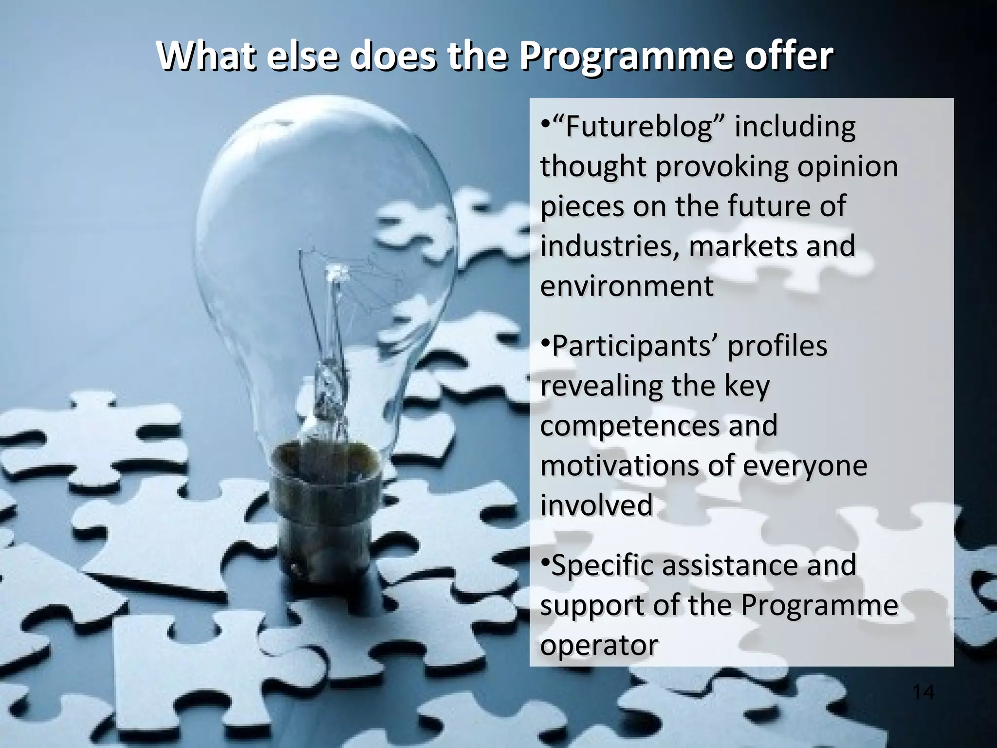 What else does the Programme offerWhat else does the Programme offer
14
•““Futureblog” includingFutureblog” including
thought provoking opinionthought provoking opinion
pieces on the future ofpieces on the future of
industries, markets andindustries, markets and
environmentenvironment
•Participants’ profilesParticipants’ profiles
revealing the keyrevealing the key
competences andcompetences and
motivations of everyonemotivations of everyone
involvedinvolved
•Specific assistance andSpecific assistance and
support of the Programmesupport of the Programme
operatoroperator
 