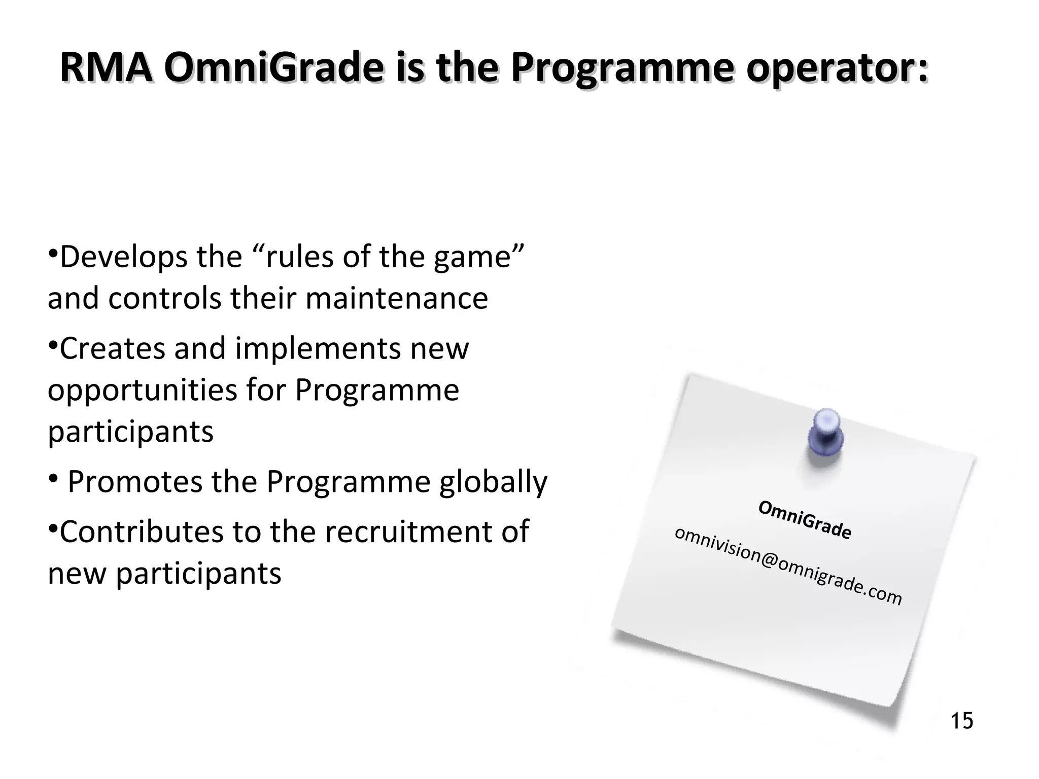 •Develops the “rules of the game”
and controls their maintenance
•Creates and implements new
opportunities for Programme
participants
• Promotes the Programme globally
•Contributes to the recruitment of
new participants
OmniGradeomnivision@omnigrade.com
RMA OmniGrade is the Programme operatorRMA OmniGrade is the Programme operator::
15
 