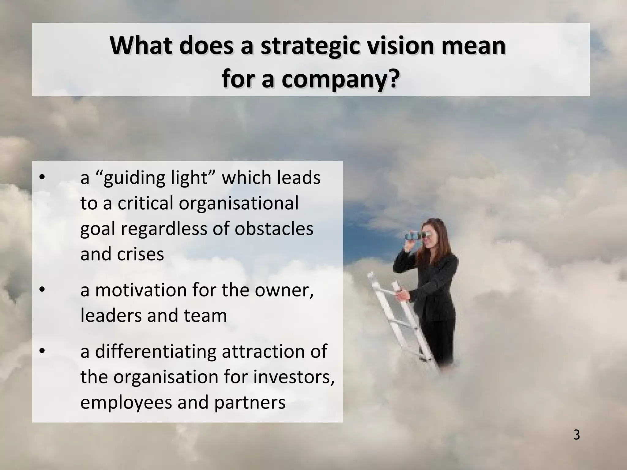 Что означает стратегическое видение для компании?
• a “guiding light” which leads
to a critical organisational
goal regardless of obstacles
and crises
• a motivation for the owner,
leaders and team
• a differentiating attraction of
the organisation for investors,
employees and partners
What does a strategic vision meanWhat does a strategic vision mean
for a company?for a company?
3
 