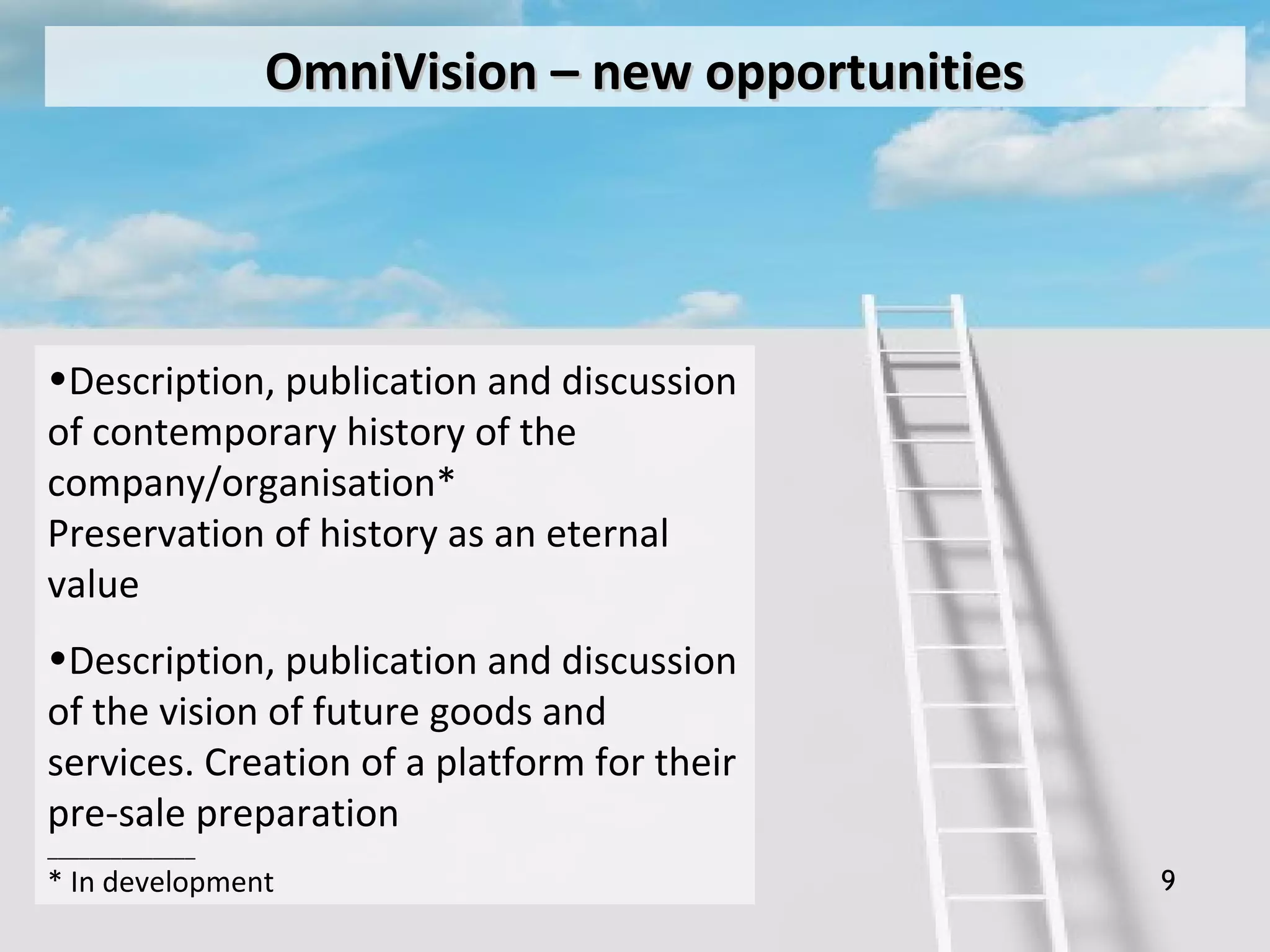 9
OmniVisionOmniVision –– new opportunitiesnew opportunities
•Description, publication and discussion
of contemporary history of the
company/organisation*
Preservation of history as an eternal
value
•Description, publication and discussion
of the vision of future goods and
services. Creation of a platform for their
pre-sale preparation
______________
* In development
 
