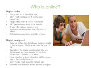 Who is online?Digital nativeHas grown up in the digital ageDon’t read newspapers & rarely read magazinesRespond to audio & visual stimulation24/7 generation – want to be mobileShare information, opinions and recommendations rather than depend on mediaSelfish in consumption, spoilt by choiceDigital immigrantGrew up before the digital age, but uses digital in their everyday life (anyone over the age of 28!)Operate in the digital world in distinctly pre-digital ways, eg. tend to print documents rather than comment on screenHave adapted to technology but still have one foot in the pre-digital worldCan’t media multi-task like natives canStill refer to traditional media as well as digital