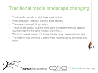 Traditional media landscape changingTraditional channels – print, broadcast, onlinePress releases, features, articles, case studiesThe newsroom – pitching storiesThese all still apply…but the skills used to implement these tactical activities need to be used via new channels….We have moved into an era where the two way conversation is vitalThe internet has provided a platform for instantaneous exchange and news