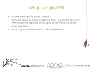 What is digital PRAnother media platform and channelSame old game, on a different playing field – we need to apply our communications expertise online using social media marketingA two way streetSmall targeted audiences which deliver high returns