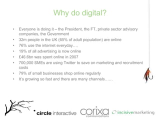 Why do digital?Everyone is doing it – the President, the FT, private sector advisory companies, the Government32m people in the UK (65% of adult population) are online76% use the internet everyday….19% of all advertising is now online£46.6bn was spent online in 2007700,000 SMEs are using Twitter to save on marketing and recruitment costs79% of small businesses shop online regularly It’s growing so fast and there are many channels……