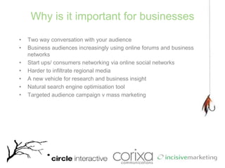 Why is it important for businessesTwo way conversation with your audienceBusiness audiences increasingly using online forums and business networksStart ups/ consumers networking via online social networksHarder to infiltrate regional mediaA new vehicle for research and business insight Natural search engine optimisation toolTargeted audience campaign v mass marketing
