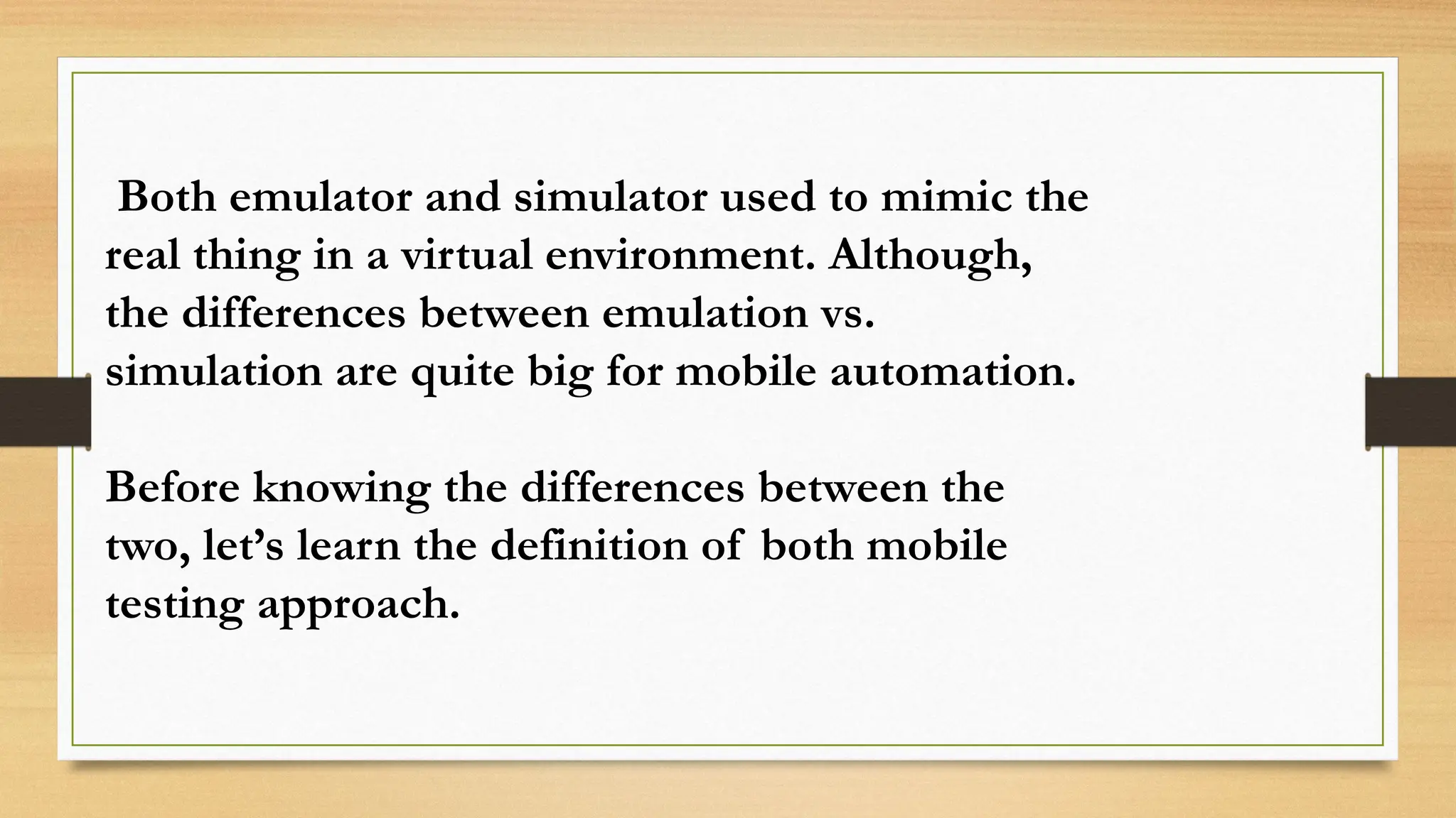 Both emulator and simulator used to mimic the
real thing in a virtual environment. Although,
the differences between emulation vs.
simulation are quite big for mobile automation.
Before knowing the differences between the
two, let’s learn the definition of both mobile
testing approach.
 
