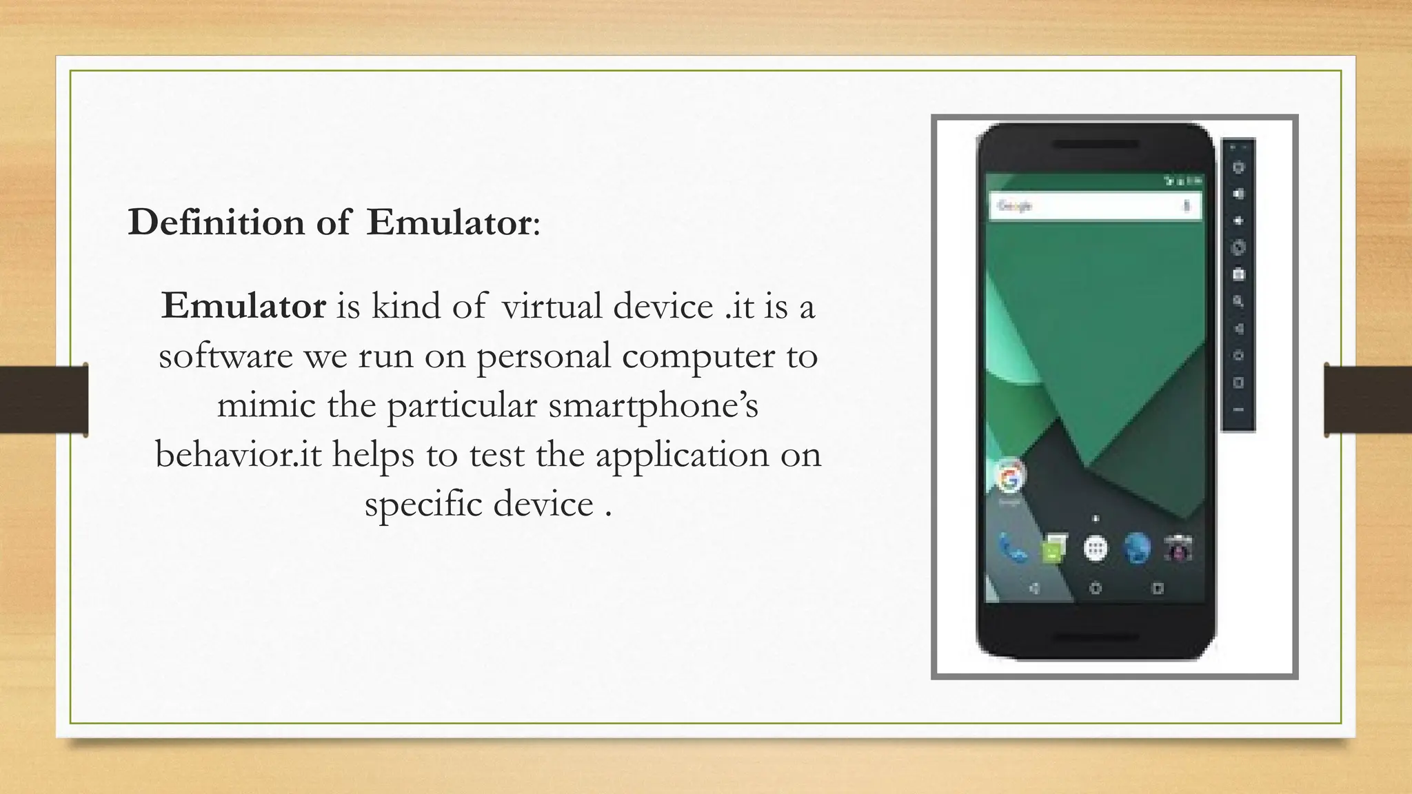 Definition of Emulator:
Click icon to add picture
Emulator is kind of virtual device .it is a
software we run on personal computer to
mimic the particular smartphone’s
behavior.it helps to test the application on
specific device .
 
