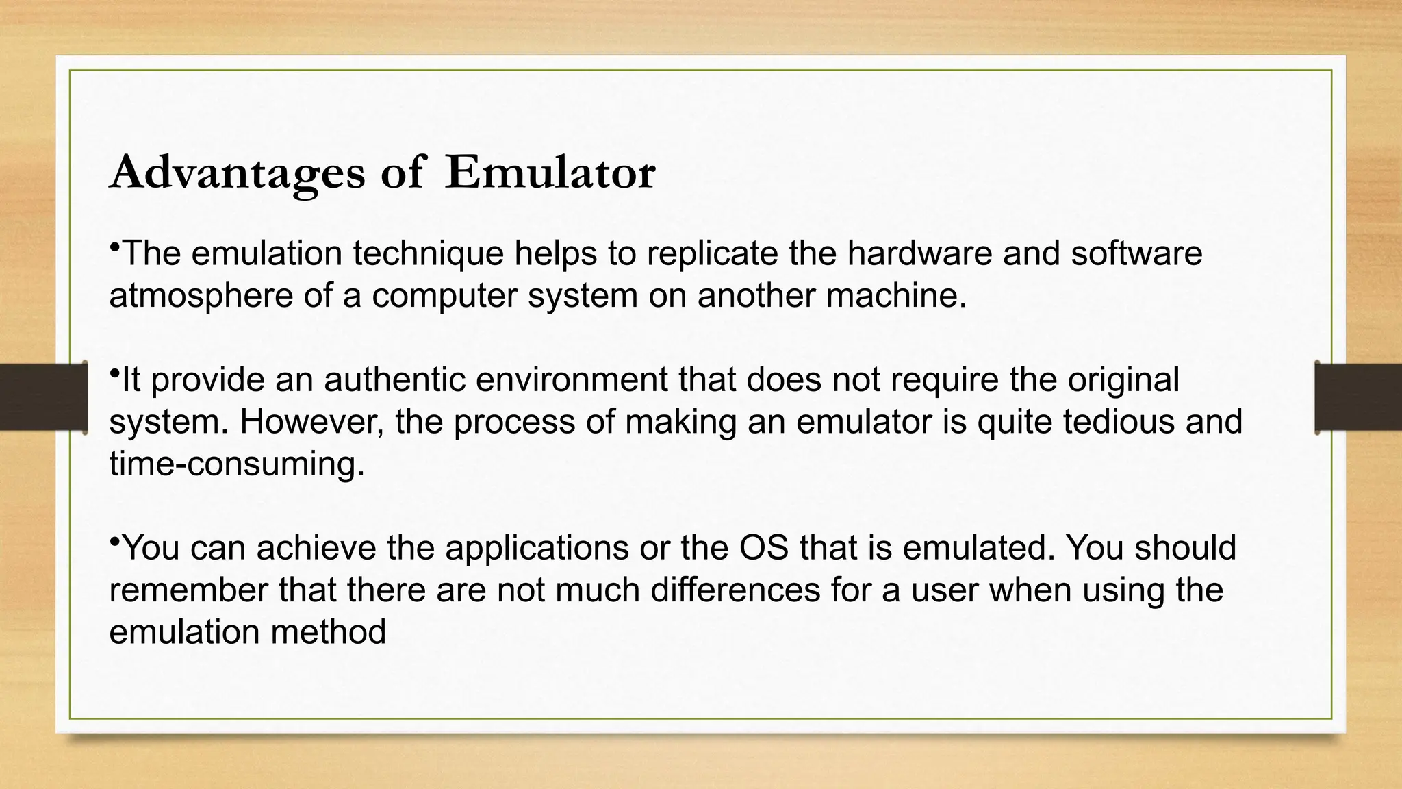 Advantages of Emulator
•The emulation technique helps to replicate the hardware and software
atmosphere of a computer system on another machine.
•It provide an authentic environment that does not require the original
system. However, the process of making an emulator is quite tedious and
time-consuming.
•You can achieve the applications or the OS that is emulated. You should
remember that there are not much differences for a user when using the
emulation method
 