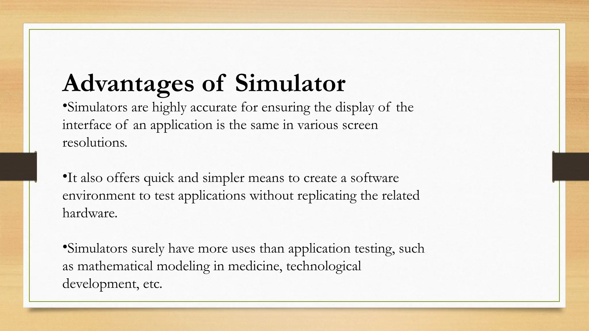 Advantages of Simulator
•Simulators are highly accurate for ensuring the display of the
interface of an application is the same in various screen
resolutions.
•It also offers quick and simpler means to create a software
environment to test applications without replicating the related
hardware.
•Simulators surely have more uses than application testing, such
as mathematical modeling in medicine, technological
development, etc.
 