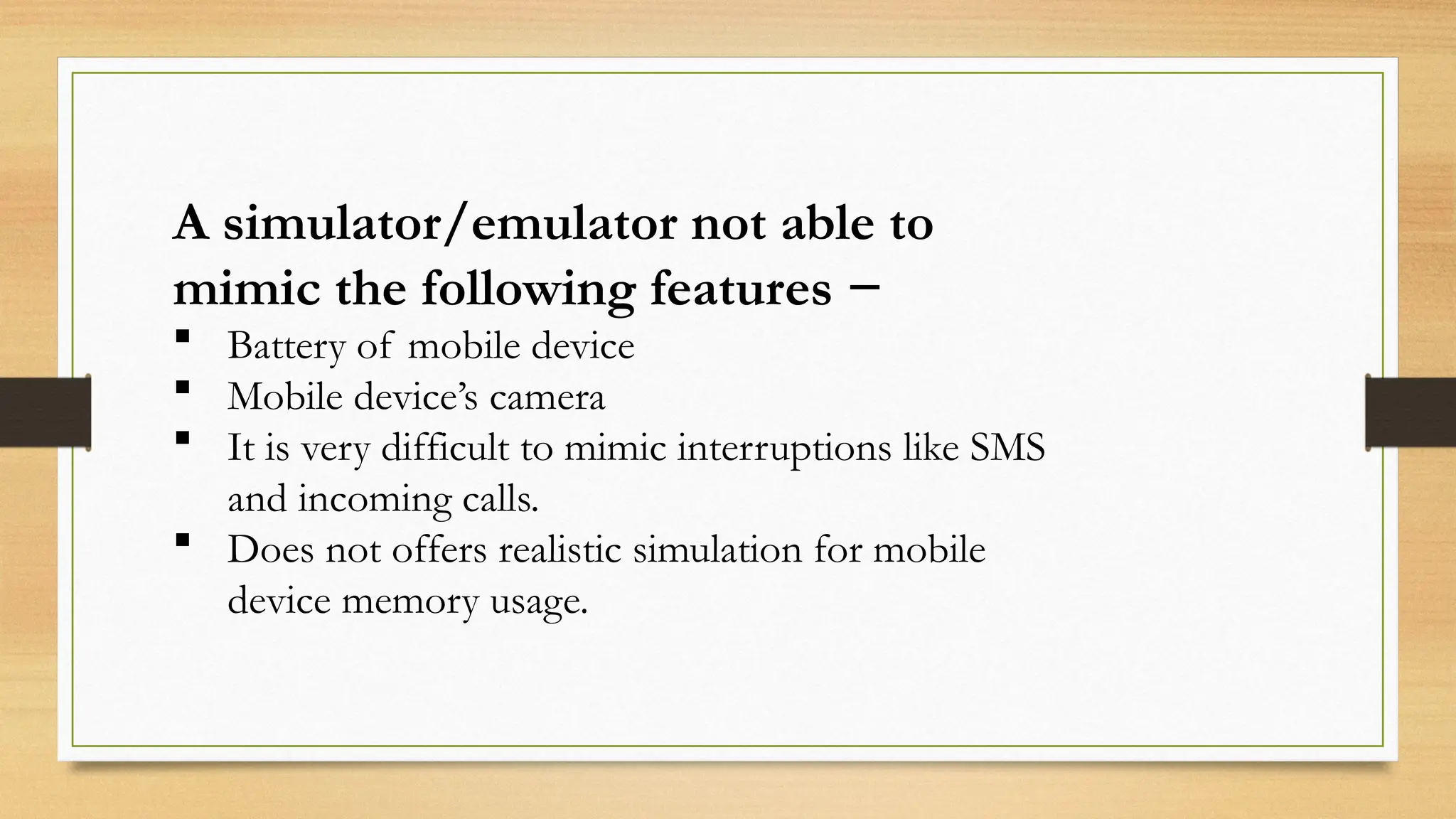 A simulator/emulator not able to
mimic the following features −
 Battery of mobile device
 Mobile device’s camera
 It is very difficult to mimic interruptions like SMS
and incoming calls.
 Does not offers realistic simulation for mobile
device memory usage.
 