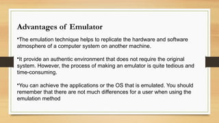 Advantages of Emulator
•The emulation technique helps to replicate the hardware and software
atmosphere of a computer system on another machine.
•It provide an authentic environment that does not require the original
system. However, the process of making an emulator is quite tedious and
time-consuming.
•You can achieve the applications or the OS that is emulated. You should
remember that there are not much differences for a user when using the
emulation method
 