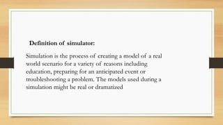 Definition of simulator:
Simulation is the process of creating a model of a real
world scenario for a variety of reasons including
education, preparing for an anticipated event or
troubleshooting a problem. The models used during a
simulation might be real or dramatized
 