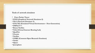 Tools of network simulator
• Cisco Packet Tracer
• GNS3 (Graphical Network Simulator-3)
• NS-3 (Network Simulator 3)
• EVE-NG (Emulated Virtual Environment – Next Generation)
• OMNeT++
• Boson NetSim
• VirL2 (Virtual Internet Routing Lab)
• QualNet
• Cloonix
• NetSim
• CORE (Common Open Research Emulator)
• Netkit
• Opnet
• Junosphere
 