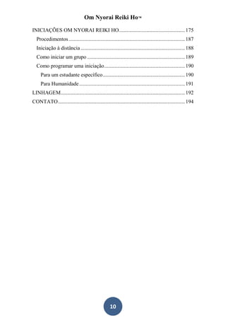 Om Nyorai Reiki Ho™

INICIAÇÕES OM NYORAI REIKI HO.................................................. 175
  Procedimentos ........................................................................................ 187
  Iniciação à distância ............................................................................... 188
  Como iniciar um grupo .......................................................................... 189
  Como programar uma iniciação ............................................................. 190
     Para um estudante específico .............................................................. 190
     Para Humanidade ................................................................................ 191
LINHAGEM .............................................................................................. 192
CONTATO ................................................................................................ 194




                                                   10
 