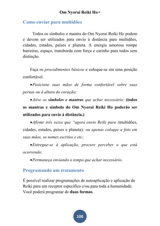 Om Nyorai Reiki Ho™

Como enviar para multidões

      Todos os símbolos e mantra do Om Nyorai Reiki Ho podem
e devem ser utilizados para envio à distância para multidões,
cidades, estados, países e planeta. A energia amorosa rompe
barreiras, espaço, transborda com força e carinho para todos sem
distinção.


    Faça os procedimentos básicos e coloque-se em uma posição
confortável.
     Posicione suas mãos de forma confortável sobre suas
pernas ou à altura do coração;
     Ative os símbolos e mantras que achar necessário; (todos
os mantras e símbolo do Om Nyorai Reiki Ho poderão ser
utilizados para envio à distância.)
     Afirme três vezes que “agora envio Reiki para (multidões,
cidades, estados, países e planeta); ou apenas coloque a foto em
suas mãos, os nomes escritos e etc;
     Entregue-se à aplicação, procure perceber o que está
ocorrendo;
     Permaneça enviando o tempo que achar necessário.

Programando um tratamento

É possível realizar programações de autoaplicação e aplicação de
Reiki para um receptor específico e/ou para toda a humanidade.
Você poderá programar de duas formas.




                               100
 