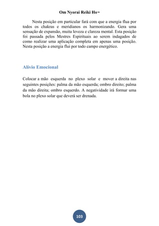 Om Nyorai Reiki Ho™

     Nesta posição em particular fará com que a energia flua por
todos os chakras e meridianos os harmonizando. Gera uma
sensação de expansão, muita leveza e clareza mental. Esta posição
foi passada pelos Mestres Espirituais ao serem indagados de
como realizar uma aplicação completa em apenas uma posição.
Nesta posição a energia flui por todo campo energético.



Alívio Emocional

Colocar a mão esquerda no plexo solar e mover a direita nas
seguintes posições: palma da mão esquerda; ombro direito; palma
da mão direita; ombro esquerdo. A negatividade irá formar uma
bola no plexo solar que deverá ser drenada.




                              103
 