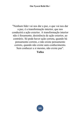 Om Nyorai Reiki Ho™




"Nenhum líder vai nos dar a paz, o que vai nos dar
     a paz, é a transformação interior, que nos
conduzirá a ação exterior. A transformação interior
 não é ilosamento, desistência de ação exterior, ao
 contrário. Só pode haver ação correta, quando há
   pensamento correto, e não existe pensamento
  correto, quando não existe auto-conhecimento.
    Sem conhecer a si mesmo, não existe paz".
                        Tulku




                       105
 