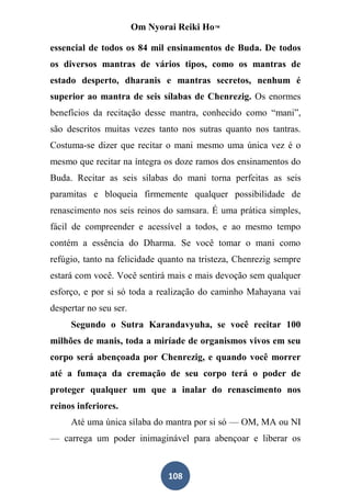 Om Nyorai Reiki Ho™

essencial de todos os 84 mil ensinamentos de Buda. De todos
os diversos mantras de vários tipos, como os mantras de
estado desperto, dharanis e mantras secretos, nenhum é
superior ao mantra de seis sílabas de Chenrezig. Os enormes
benefícios da recitação desse mantra, conhecido como “mani”,
são descritos muitas vezes tanto nos sutras quanto nos tantras.
Costuma-se dizer que recitar o mani mesmo uma única vez é o
mesmo que recitar na íntegra os doze ramos dos ensinamentos do
Buda. Recitar as seis sílabas do mani torna perfeitas as seis
paramitas e bloqueia firmemente qualquer possibilidade de
renascimento nos seis reinos do samsara. É uma prática simples,
fácil de compreender e acessível a todos, e ao mesmo tempo
contém a essência do Dharma. Se você tomar o mani como
refúgio, tanto na felicidade quanto na tristeza, Chenrezig sempre
estará com você. Você sentirá mais e mais devoção sem qualquer
esforço, e por si só toda a realização do caminho Mahayana vai
despertar no seu ser.
     Segundo o Sutra Karandavyuha, se você recitar 100
milhões de manis, toda a miríade de organismos vivos em seu
corpo será abençoada por Chenrezig, e quando você morrer
até a fumaça da cremação de seu corpo terá o poder de
proteger qualquer um que a inalar do renascimento nos
reinos inferiores.
     Até uma única sílaba do mantra por si só — OM, MA ou NI
— carrega um poder inimaginável para abençoar e liberar os



                               108
 