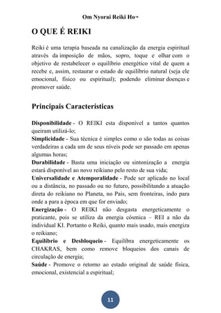 Om Nyorai Reiki Ho™

O QUE É REIKI
Reiki é uma terapia baseada na canalização da energia espiritual
através da imposição de mãos, sopro, toque e olhar com o
objetivo de restabelecer o equilíbrio energético vital de quem a
recebe e, assim, restaurar o estado de equilíbrio natural (seja ele
emocional, físico ou espiritual); podendo eliminar doenças e
promover saúde.


Principais Características

Disponibilidade - O REIKI esta disponível a tantos quantos
queiram utilizá-lo;
Simplicidade - Sua técnica é simples como o são todas as coisas
verdadeiras a cada um de seus níveis pode ser passado em apenas
algumas horas;
Durabilidade - Basta uma iniciação ou sintonização a energia
estará disponível ao novo reikiano pelo resto de sua vida;
Universalidade e Atemporalidade - Pode ser aplicado no local
ou a distância, no passado ou no futuro, possibilitando a atuação
direta do reikiano no Planeta, no Pais, sem fronteiras, indo para
onde a para a época em que for enviado;
Energização - O REIKI não desgasta energeticamente o
praticante, pois se utiliza da energia cósmica – REI a não da
individual KI. Portanto o Reiki, quanto mais usado, mais energiza
o reikiano;
Equilíbrio e Desbloqueio - Equilibra energeticamente os
CHAKRAS, bem como remove bloqueios dos canais de
circulação de energia;
Saúde - Promove o retorno ao estado original de saúde física,
emocional, existencial a espiritual;



                                11
 