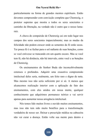 Om Nyorai Reiki Ho™

particularmente na forma de grandes mestres espirituais. Então
devemos compreender com convicção completa que Chenrezig, o
protetor supremo que mostra a todos os seres sencientes o
caminho da liberação, na verdade não é outro que o nosso lama-
raiz.
        A chuva de compaixão de Chenrezig cai em todo lugar nos
campos dos seres sencientes imparcialmente; mas as mudas da
felicidade não podem crescer onde as sementes da fé estão secas.
Ter pouca fé é se fechar para o sol radiante de suas bençãos, como
se você estivesse se trancando em um quarto escuro. Mas se você
tem fé, não há distância, não há intervalo, entre você e as bençãos
de Chenrezig.
        Os ensinamentos do Senhor Buda são inconcebivelmente
extensos e profundos. Adquirir uma exaustiva compreensão
intelectual deles seria, realmente, um feito raro e digno de nota.
Mas mesmo isso não seria suficiente por si só. A menos que
alcancemos realização interior com a aplicação de fato dos
ensinamentos, com eles unidos em nossa mente, qualquer
conhecimento que adquirimos permanece teórico e vai servir
apenas para aumentar nossa arrogância intelectual.
        Nós temos lido muitos livros e ouvido muitos ensinamentos,
mas isso não tem sido muito benéfico para a transformação
verdadeira de nosso ser. Deixar a prescrição médica na cabeceira
não vai curar a doença. Então volte sua mente para dentro e




                                110
 