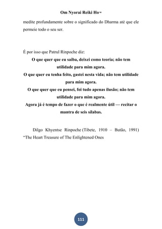 Om Nyorai Reiki Ho™

medite profundamente sobre o significado do Dharma até que ele
permeie todo o seu ser.




É por isso que Patrul Rinpoche diz:
    O que quer que eu saiba, deixei como teoria; não tem
                   utilidade para mim agora.
O que quer eu tenha feito, gastei nesta vida; não tem utilidade
                          para mim agora.
  O que quer que eu pensei, foi tudo apenas ilusão; não tem
                   utilidade para mim agora.
 Agora já é tempo de fazer o que é realmente útil — recitar o
                     mantra de seis sílabas.



     Dilgo Khyentse Rinpoche (Tibete, 1910 – Butão, 1991)
“The Heart Treasure of The Enlightened Ones




                               111
 