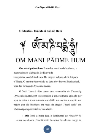 Om Nyorai Reiki Ho™




     O Mantra - Om Mani Padme Hum




     Om mani padme hum é um dos mantras do budismo; o
mantra de seis sílabas do Bodisatva da
compaixão: Avalokiteshvara. De origem indiana, de lá foi para
o Tibete. O mantra é associado ao deus de 4 braços Shadakshari,
uma das formas de Avalokiteshvara.

     O Dalai Lama é tido como uma emanação de Chenrezig
(Avalokiteshvara), por isso o mantra é especialmente entoado por
seus devotos e é comumente esculpido em rochas e escrito em
papéis que são inseridos em rodas de oração ("mani korlo" em
tibetano) para potencializar seu efeito.

           Om fecha a porta para o sofrimento de renascer no
  reino dos deuses. O sofrimento do reino dos deuses surge da


                                112
 