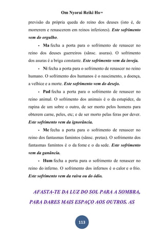 Om Nyorai Reiki Ho™

previsão da própria queda do reino dos deuses (isto é, de
morrerem e renascerem em reinos inferiores). Este sofrimento
vem do orgulho.
        Ma fecha a porta para o sofrimento de renascer no
reino dos deuses guerreiros (sânsc. asuras). O sofrimento
dos asuras é a briga constante. Este sofrimento vem da inveja.
        Ni fecha a porta para o sofrimento de renascer no reino
humano. O sofrimento dos humanos é o nascimento, a doença,
a velhice e a morte. Este sofrimento vem do desejo.
        Pad fecha a porta para o sofrimento de renascer no
reino animal. O sofrimento dos animais é o da estupidez, da
rapina de um sobre o outro, de ser morto pelos homens para
obterem carne, peles, etc; e de ser morto pelas feras por dever.
Este sofrimento vem da ignorância.
        Me fecha a porta para o sofrimento de renascer no
reino dos fantasmas famintos (sânsc. pretas). O sofrimento dos
fantasmas famintos é o da fome e o da sede. Este sofrimento
vem da ganância.
        Hum fecha a porta para o sofrimento de renascer no
reino do inferno. O sofrimento dos infernos é o calor e o frio.
Este sofrimento vem da raiva ou do ódio.




                             113
 