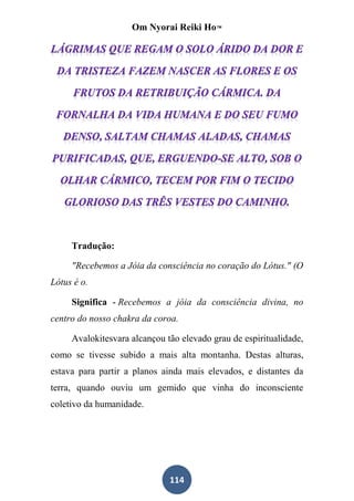 Om Nyorai Reiki Ho™




     Tradução:

     "Recebemos a Jóia da consciência no coração do Lótus." (O
Lótus é o.

     Significa - Recebemos a jóia da consciência divina, no
centro do nosso chakra da coroa.

     Avalokitesvara alcançou tão elevado grau de espiritualidade,
como se tivesse subido a mais alta montanha. Destas alturas,
estava para partir a planos ainda mais elevados, e distantes da
terra, quando ouviu um gemido que vinha do inconsciente
coletivo da humanidade.




                              114
 