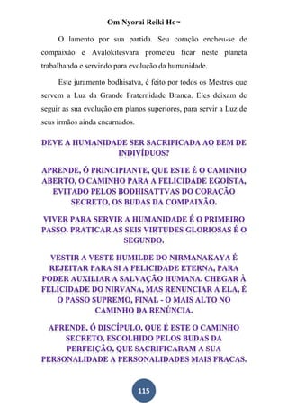 Om Nyorai Reiki Ho™

     O lamento por sua partida. Seu coração encheu-se de
compaixão e Avalokitesvara prometeu ficar neste planeta
trabalhando e servindo para evolução da humanidade.

     Este juramento bodhisatva, é feito por todos os Mestres que
servem a Luz da Grande Fraternidade Branca. Eles deixam de
seguir as sua evolução em planos superiores, para servir a Luz de
seus irmãos ainda encarnados.




                                115
 