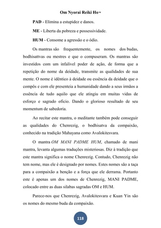 Om Nyorai Reiki Ho™

     PAD - Elimina a estupidez e danos.

     ME - Liberta da pobreza e possessividade.

     HUM - Consome a agressão e o ódio.

     Os mantras são    frequentemente,    os   nomes   dos budas,
bodhisattvas ou mestres e que o compuseram. Os mantras são
investidos com um infalível poder de ação, de forma que a
repetição do nome da deidade, transmite as qualidades de sua
mente. O nome é idêntico à deidade ou essência da deidade que o
compôs e com ele presenteia a humanidade dando a seus irmãos a
essência de tudo aquilo que ele atingiu em muitas vidas de
esforço e sagrado oficio. Dando o glorioso resultado de seu
momentum de sabedoria.

     Ao recitar este mantra, o meditante também pode conseguir
as qualidades do Chenrezig, o bodhisatva da compaixão,
conhecido na tradição Mahayana como Avalokitesvara.

     O mantra OM MANI PADME HUM, chamado de mani
mantra, levanta algumas traduções misteriosas. Diz à tradição que
este mantra significa o nome Chenrezig. Contudo, Chenrezig não
tem nome, mas ele é designado por nomes. Estes nomes são a taça
para a compaixão a benção e a força que ele derrama. Portanto
este é apenas um dos nomes de Chenrezig, MANI PADME,
colocado entre as duas silabas sagradas OM e HUM.

     Parece-nos que Chenrezig, Avalokitesvara e Kuan Yin são
os nomes do mesmo buda da compaixão.


                              118
 