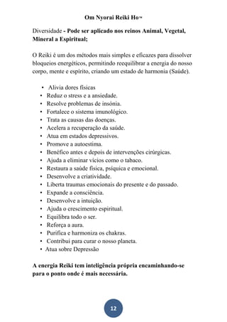 Om Nyorai Reiki Ho™

Diversidade - Pode ser aplicado nos reinos Animal, Vegetal,
Mineral a Espiritual;

O Reiki é um dos métodos mais simples e eficazes para dissolver
bloqueios energéticos, permitindo reequilibrar a energia do nosso
corpo, mente e espírito, criando um estado de harmonia (Saúde).

    • Alivia dores físicas
   • Reduz o stress e a ansiedade.
   • Resolve problemas de insónia.
   • Fortalece o sistema imunológico.
   • Trata as causas das doenças.
   • Acelera a recuperação da saúde.
   • Atua em estados depressivos.
   • Promove a autoestima.
   • Benéfico antes e depois de intervenções cirúrgicas.
   • Ajuda a eliminar vícios como o tabaco.
   • Restaura a saúde física, psíquica e emocional.
   • Desenvolve a criatividade.
   • Liberta traumas emocionais do presente e do passado.
   • Expande a consciência.
   • Desenvolve a intuição.
   • Ajuda o crescimento espiritual.
   • Equilibra todo o ser.
   • Reforça a aura.
   • Purifica e harmoniza os chakras.
   • Contribui para curar o nosso planeta.
   • Atua sobre Depressão

A energia Reiki tem inteligência própria encaminhando-se
para o ponto onde é mais necessária.




                               12
 