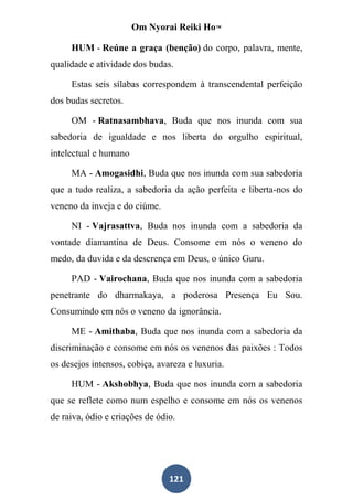 Om Nyorai Reiki Ho™

     HUM - Reúne a graça (benção) do corpo, palavra, mente,
qualidade e atividade dos budas.

     Estas seis sílabas correspondem à transcendental perfeição
dos budas secretos.

     OM - Ratnasambhava, Buda que nos inunda com sua
sabedoria de igualdade e nos liberta do orgulho espiritual,
intelectual e humano

     MA - Amogasidhi, Buda que nos inunda com sua sabedoria
que a tudo realiza, a sabedoria da ação perfeita e liberta-nos do
veneno da inveja e do ciúme.

     NI - Vajrasattva, Buda nos inunda com a sabedoria da
vontade diamantina de Deus. Consome em nós o veneno do
medo, da duvida e da descrença em Deus, o único Guru.

     PAD - Vairochana, Buda que nos inunda com a sabedoria
penetrante do dharmakaya, a poderosa Presença Eu Sou.
Consumindo em nós o veneno da ignorância.

     ME - Amithaba, Buda que nos inunda com a sabedoria da
discriminação e consome em nós os venenos das paixões : Todos
os desejos intensos, cobiça, avareza e luxuria.

     HUM - Akshobhya, Buda que nos inunda com a sabedoria
que se reflete como num espelho e consome em nós os venenos
de raiva, ódio e criações de ódio.




                                121
 