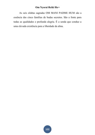 Om Nyorai Reiki Ho™

     As seis silabas sagradas OM MANI PADME HUM são a
essência das cinco famílias de budas secretos. São a fonte para
todas as qualidades e profunda alegria. É a senda que conduz a
uma elevada existência para a liberdade da alma.




                              122
 