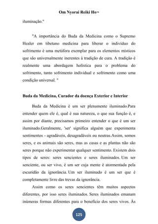 Om Nyorai Reiki Ho™

iluminação."


     "A importância do Buda da Medicina como o Supremo
Healer em tibetano medicina para liberar o indivíduo do
sofrimento é uma metáfora exemplar para os elementos místicos
que são universalmente inerentes à tradição de cura. A tradição é
realmente uma abordagem holística para o problema do
sofrimento, tanto sofrimento individual e sofrimento como uma
condição universal. "


Buda da Medicina, Curador da doença Exterior e Interior

     Buda da Medicina é um ser plenamente iluminado.Para
entender quem ele é, qual é sua natureza, o que sua função é, e
assim por diante, precisamos primeiro entender o que é um ser
iluminado.Geralmente, 'ser' significa alguém que experimenta
sentimentos - agradáveis, desagradáveis ou neutras.Assim, somos
seres, e os animais são seres, mas as casas e as plantas não são
seres porque não experimentar qualquer sentimento. Existem dois
tipos de seres: seres sencientes e seres iluminados. Um ser
senciente, ou ser vivo, é um ser cuja mente é atormentada pela
escuridão da ignorância. Um ser iluminado é um ser que é
completamente livre das trevas da ignorância.
     Assim como os seres sencientes têm muitos aspectos
diferentes, por isso seres iluminados. Seres iluminados emanam
inúmeras formas diferentes para o benefício dos seres vivos. Às


                               125
 