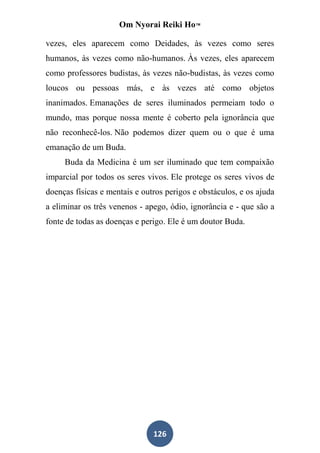Om Nyorai Reiki Ho™

vezes, eles aparecem como Deidades, às vezes como seres
humanos, às vezes como não-humanos. Às vezes, eles aparecem
como professores budistas, às vezes não-budistas, às vezes como
loucos ou pessoas más, e às vezes até como objetos
inanimados. Emanações de seres iluminados permeiam todo o
mundo, mas porque nossa mente é coberto pela ignorância que
não reconhecê-los. Não podemos dizer quem ou o que é uma
emanação de um Buda.
     Buda da Medicina é um ser iluminado que tem compaixão
imparcial por todos os seres vivos. Ele protege os seres vivos de
doenças físicas e mentais e outros perigos e obstáculos, e os ajuda
a eliminar os três venenos - apego, ódio, ignorância e - que são a
fonte de todas as doenças e perigo. Ele é um doutor Buda.




                               126
 