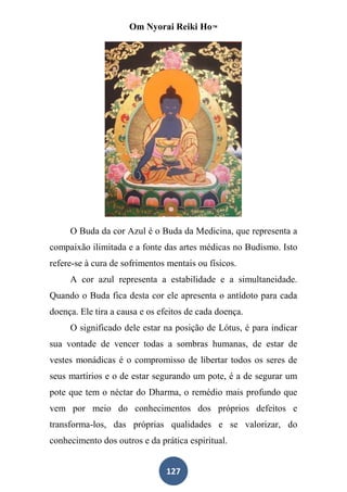 Om Nyorai Reiki Ho™




     O Buda da cor Azul é o Buda da Medicina, que representa a
compaixão ilimitada e a fonte das artes médicas no Budismo. Isto
refere-se à cura de sofrimentos mentais ou físicos.
     A cor azul representa a estabilidade e a simultaneidade.
Quando o Buda fica desta cor ele apresenta o antídoto para cada
doença. Ele tira a causa e os efeitos de cada doença.
     O significado dele estar na posição de Lótus, é para indicar
sua vontade de vencer todas a sombras humanas, de estar de
vestes monádicas é o compromisso de libertar todos os seres de
seus martírios e o de estar segurando um pote, é a de segurar um
pote que tem o néctar do Dharma, o remédio mais profundo que
vem por meio do conhecimentos dos próprios defeitos e
transforma-los, das próprias qualidades e se valorizar, do
conhecimento dos outros e da prática espiritual.


                               127
 
