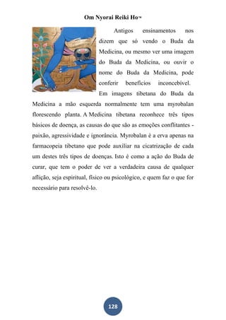 Om Nyorai Reiki Ho™

                                    Antigos    ensinamentos      nos
                              dizem que só vendo o Buda da
                              Medicina, ou mesmo ver uma imagem
                              do Buda da Medicina, ou ouvir o
                              nome do Buda da Medicina, pode
                              conferir   benefícios   inconcebível.
                              Em imagens tibetana do Buda da
Medicina a mão esquerda normalmente tem uma myrobalan
florescendo planta. A Medicina tibetana reconhece três tipos
básicos de doença, as causas do que são as emoções conflitantes -
paixão, agressividade e ignorância. Myrobalan é a erva apenas na
farmacopeia tibetano que pode auxiliar na cicatrização de cada
um destes três tipos de doenças. Isto é como a ação do Buda de
curar, que tem o poder de ver a verdadeira causa de qualquer
aflição, seja espiritual, físico ou psicológico, e quem faz o que for
necessário para resolvê-lo.




                                 128
 