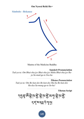 Om Nyorai Reiki Ho™

Símbolo - Bekanze




               Mantra of the Medicine Buddha

                                       Sanskrit Pronunciation
Tad-ya-ta: Om Bhai-sha-jye Bhai-sha-jye Maha Bhai-sha-jye Ra-
                   ja Sa-mud-ga-te Sva-ha

                                      Tibetan Pronunciation
   Tad-ya-ta: Om Be-kan-dze Be-kan-dze Ma-ha Be-kan-dze
                Ra-dza Sa-mung-ga-te So-ha!

                                               Tibetan Script




                            129
 