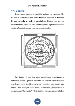Om Nyorai Reiki Ho™

Sri Yantra
     Essa é mais importante mandala indiana, ela chama-se SRI
YANTRA. No Om Nyorai Reiki Ho você receberá a iniciação
de sua energia e poderá canalizá-la. Encontra-se na sua
estrutura toda a criação divina, sendo capaz de equilibrar as forças
e as funções vitais apenas pela sua contemplação.




     Sri Yantra é um dos mais auspiciosos, importantes e
poderosos yantras, que não somente lhe confere o máximos dos
benefícios, como também prova ser benéfico para quase todo
mundo. Ele abençoa com poder, autoridade, popularidade e
prosperidade. "Sri yantra"- "Sri significa riqueza, prosperidade e




                                133
 