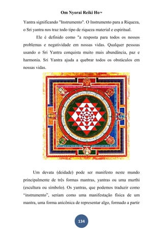 Om Nyorai Reiki Ho™

Yantra significando "Instrumento". O Instrumento para a Riqueza,
o Sri yantra nos traz todo tipo de riqueza material e espiritual.
       Ele é definido como "a resposta para todos os nossos
problemas e negatividade em nossas vidas. Qualquer pessoas
usando o Sri Yantra conquista muito mais abundância, paz e
harmonia. Sri Yantra ajuda a quebrar todos os obstáculos em
nossas vidas.




     Um devata (deidade) pode ser manifesto neste mundo
principalmente de três formas mantras, yantras ou uma murthi
(escultura ou símbolo). Os yantras, que podemos traduzir como
“instrumento”, seriam como uma manifestação física de um
mantra, uma forma anicônica de representar algo, formado a partir



                                134
 