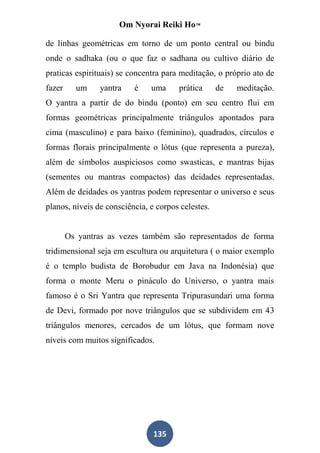 Om Nyorai Reiki Ho™

de linhas geométricas em torno de um ponto central ou bindu
onde o sadhaka (ou o que faz o sadhana ou cultivo diário de
praticas espirituais) se concentra para meditação, o próprio ato de
fazer     um    yantra    é    uma     prática      de   meditação.
O yantra a partir de do bindu (ponto) em seu centro flui em
formas geométricas principalmente triângulos apontados para
cima (masculino) e para baixo (feminino), quadrados, círculos e
formas florais principalmente o lótus (que representa a pureza),
além de símbolos auspiciosos como swasticas, e mantras bijas
(sementes ou mantras compactos) das deidades representadas.
Além de deidades os yantras podem representar o universo e seus
planos, níveis de consciência, e corpos celestes.


        Os yantras as vezes também são representados de forma
tridimensional seja em escultura ou arquitetura ( o maior exemplo
é o templo budista de Borobudur em Java na Indonésia) que
forma o monte Meru o pináculo do Universo, o yantra mais
famoso é o Sri Yantra que representa Tripurasundari uma forma
de Devi, formado por nove triângulos que se subdividem em 43
triângulos menores, cercados de um lótus, que formam nove
níveis com muitos significados.




                                135
 