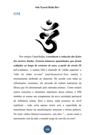 Om Nyorai Reiki Ho™

OM




     Nos antigos Upanishades (constituem a redacção das lições
dos mestres hindus. Existem inúmeros upanishades, que foram
redigidos ao longo de centenas de anos, a partir do século IX
a.C.) indianos, o mantra OM é chamado de "sílaba suprema" e
"mãe de todos os sons" (matrikamantra). Esse mantra é
erroneamente atribuído ao sânscrito. De acordo com todas as
informações existentes, ele procede da cultura matriarcal da
Deusa que foi denominado pelo nômades arianos. Como muitos
outros conceitos e elementos espirituais dessa cultura, o OM
também se tornou um componente da nova sociedade patriarcal
de influência ariana. Sem a deusa, nada acontece no nível
espiritual - tudo seria apenas teoria sem a capacidade de
transformar ideias em manifestações materiais e efeitos práticos.
No texto védico Mahanirvanatantra, esta dito: "... assim como o
nascimento vem da mãe, o mundo surge de matrika ou som".



                              136
 