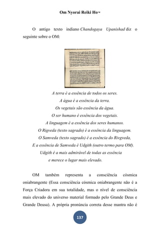 Om Nyorai Reiki Ho™


     O antigo texto indiano Chandogaya Upanishad diz o
seguinte sobre o OM:




                A terra é a essência de todos os seres.
                      A água é a essência da terra.
                  Os vegetais são essência da água.
                O ser humano é essência dos vegetais.
             A linguagem é a essência dos seres humanos.
        O Rigveda (texto sagrado) é a essência da linguagem.
        O Samveda (texto sagrado) é a essência do Rivgveda,
     E a essência de Samveda é Udgith (outro termo para OM).
          Udgith é a mais admirável de todas as essência
              e merece o lugar mais elevado.


     OM      também      representa   a    consciência     cósmica
oniabrangente (Essa consciência cósmica oniabrangente não é a
Força Criadora em sua totalidade, mas o nível de consciência
mais elevado do universo material formado pelo Grande Deus e
Grande Deusa). A própria pronúncia correta desse mantra não é

                               137
 